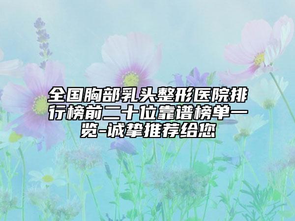 全國胸部乳頭整形醫(yī)院排行榜前二十位靠譜榜單一覽-誠摯推薦給您