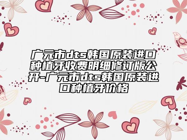 廣元市dts韓國原裝進口種植牙收費明細(xì)修訂版公開-廣元市dts韓國原裝進口種植牙價格