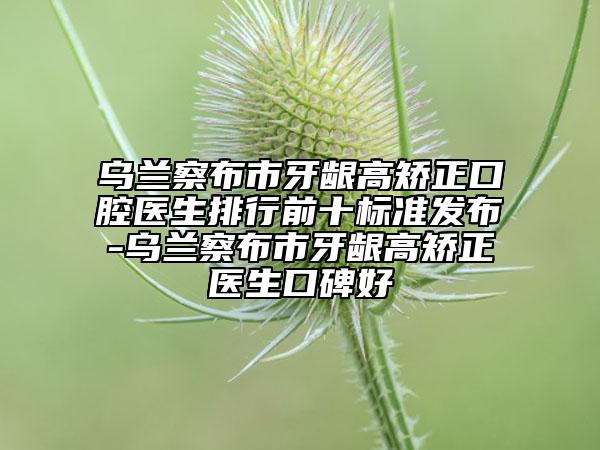 烏蘭察布市牙齦高矯正口腔醫(yī)生排行前十標準發(fā)布-烏蘭察布市牙齦高矯正醫(yī)生口碑好