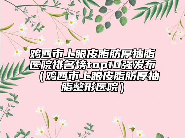 雞西市上眼皮脂肪厚抽脂醫(yī)院排名榜top10強發(fā)布（雞西市上眼皮脂肪厚抽脂整形醫(yī)院）