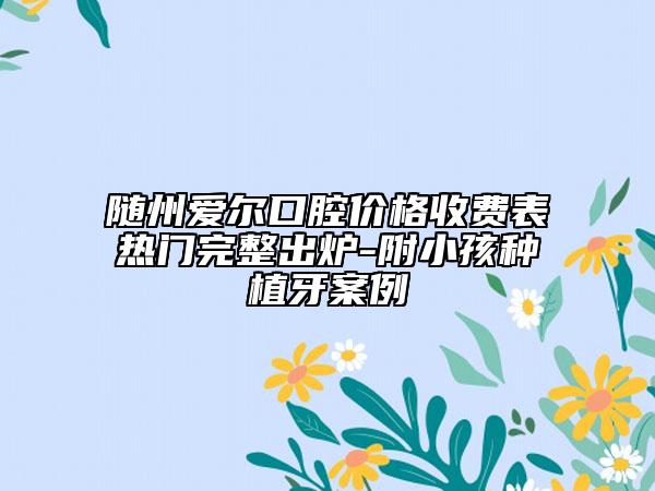 隨州愛爾口腔價格收費表熱門完整出爐-附小孩種植牙案例