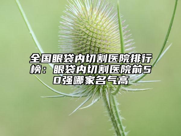 全國(guó)眼袋內(nèi)切割醫(yī)院排行榜：眼袋內(nèi)切割醫(yī)院前50強(qiáng)哪家名氣高