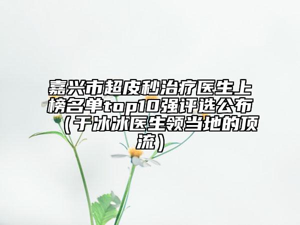 嘉興市超皮秒治療醫(yī)生上榜名單top10強(qiáng)評選公布（于冰冰醫(yī)生領(lǐng)當(dāng)?shù)氐捻斄鳎? data-alt=