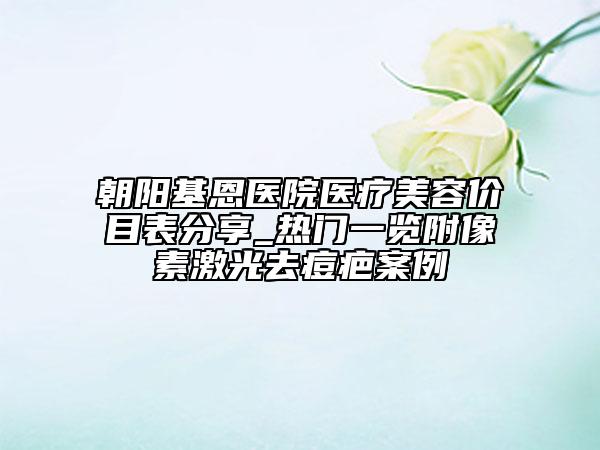 朝陽(yáng)基恩醫(yī)院醫(yī)療美容價(jià)目表分享_熱門一覽附像素激光去痘疤案例