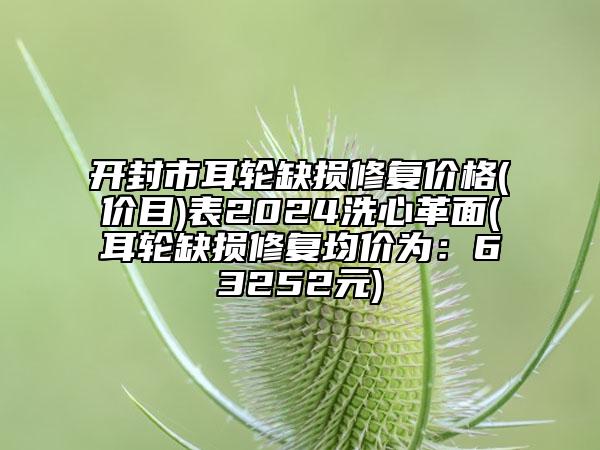 開封市耳輪缺損修復(fù)價(jià)格(價(jià)目)表2024洗心革面(耳輪缺損修復(fù)均價(jià)為：63252元)