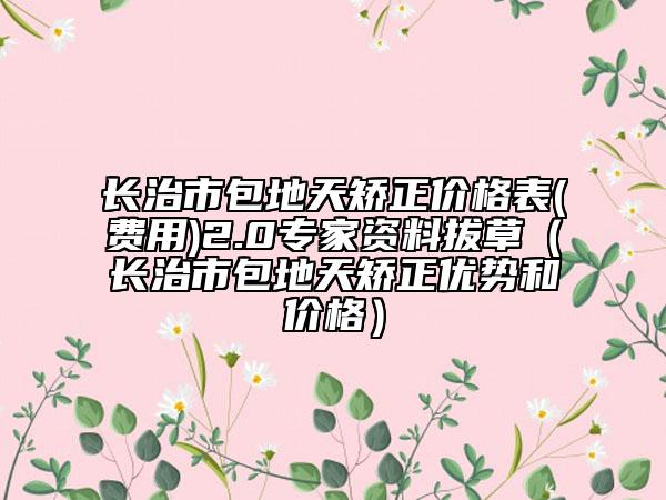 長治市包地天矯正價格表(費用)2.0專家資料拔草（長治市包地天矯正優(yōu)勢和價格）