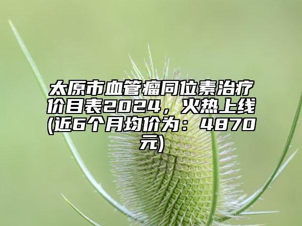 太原市血管瘤同位素治療價目表2024，火熱上線(近6個月均價為：4870元)