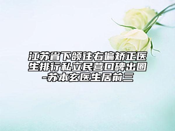 江蘇省下頜往右偏矯正醫(yī)生排行私立民營口碑出圈-蘇本玄醫(yī)生居前三