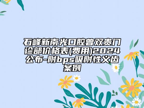 石峰新南光口腔曾雙貴門診部價(jià)格表(費(fèi)用)2024公布-附bps吸附性義齒案例