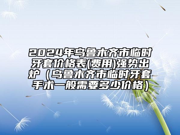 2024年烏魯木齊市臨時牙套價格表(費(fèi)用)強(qiáng)勢出爐（烏魯木齊市臨時牙套手術(shù)一般需要多少價格）