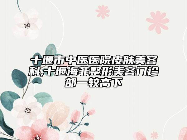 十堰市中醫(yī)醫(yī)院皮膚美容科,十堰海菲整形美容門診部一較高下