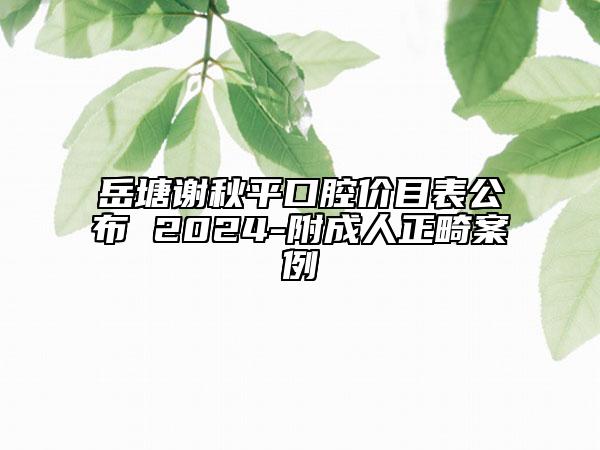 岳塘謝秋平口腔價(jià)目表公布 2024-附成人正畸案例