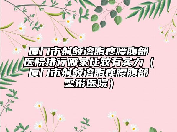 廈門市射頻溶脂瘦腰腹部醫(yī)院排行哪家比較有實力（廈門市射頻溶脂瘦腰腹部整形醫(yī)院）