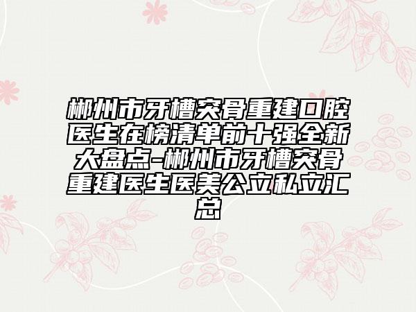 郴州市牙槽突骨重建口腔醫(yī)生在榜清單前十強全新大盤點-郴州市牙槽突骨重建醫(yī)生醫(yī)美公立私立匯總