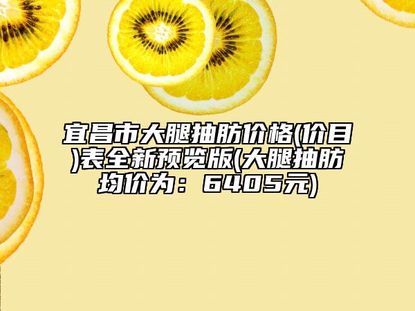 宜昌市大腿抽肪價格(價目)表全新預(yù)覽版(大腿抽肪均價為：6405元)