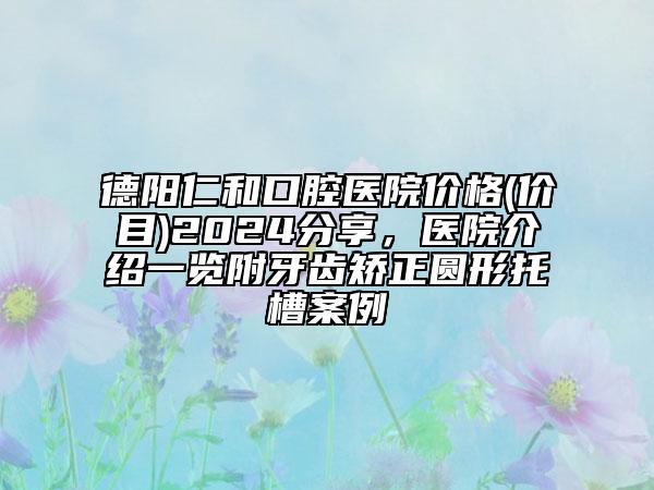 德陽仁和口腔醫(yī)院價格(價目)2024分享，醫(yī)院介紹一覽附牙齒矯正圓形托槽案例