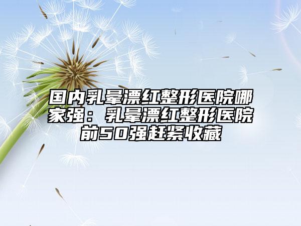 國(guó)內(nèi)乳暈漂紅整形醫(yī)院哪家強(qiáng)：乳暈漂紅整形醫(yī)院前50強(qiáng)趕緊收藏