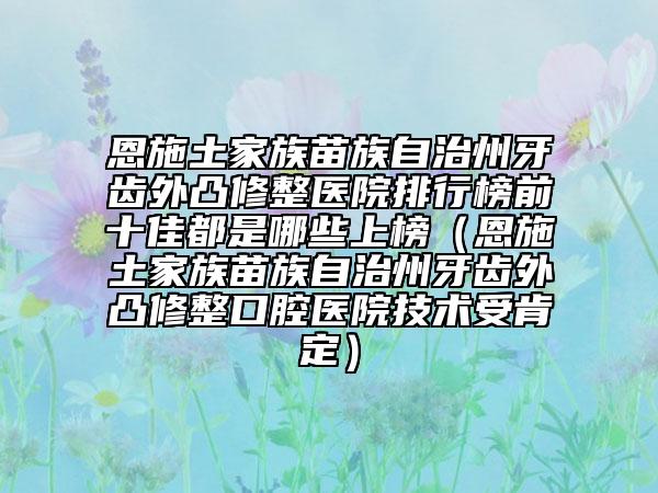 恩施土家族苗族自治州牙齒外凸修整醫(yī)院排行榜前十佳都是哪些上榜（恩施土家族苗族自治州牙齒外凸修整口腔醫(yī)院技術(shù)受肯定）