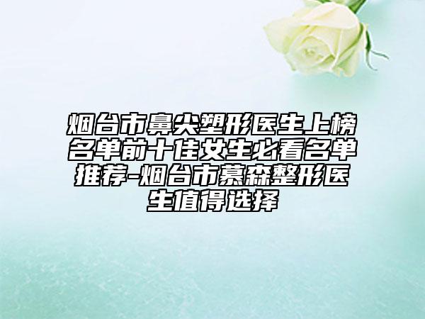 煙臺(tái)市鼻尖塑形醫(yī)生上榜名單前十佳女生必看名單推薦-煙臺(tái)市慕森整形醫(yī)生值得選擇