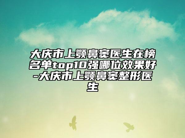 大慶市上顎鼻竇醫(yī)生在榜名單top10強(qiáng)哪位效果好-大慶市上顎鼻竇整形醫(yī)生