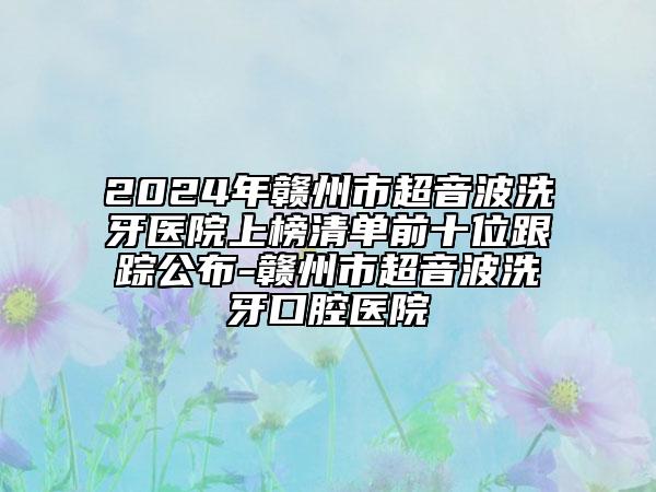 2024年贛州市超音波洗牙醫(yī)院上榜清單前十位跟蹤公布-贛州市超音波洗牙口腔醫(yī)院