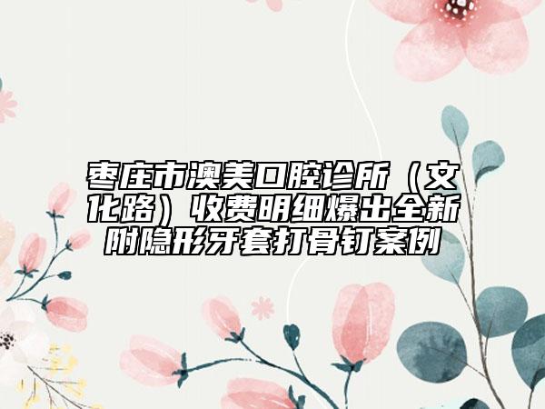 棗莊市澳美口腔診所（文化路）收費明細爆出全新附隱形牙套打骨釘案例