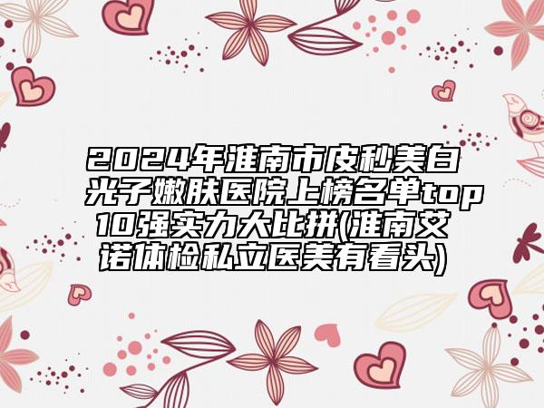 2024年淮南市皮秒美白光子嫩膚醫(yī)院上榜名單top10強(qiáng)實(shí)力大比拼(淮南艾諾體檢私立醫(yī)美有看頭)