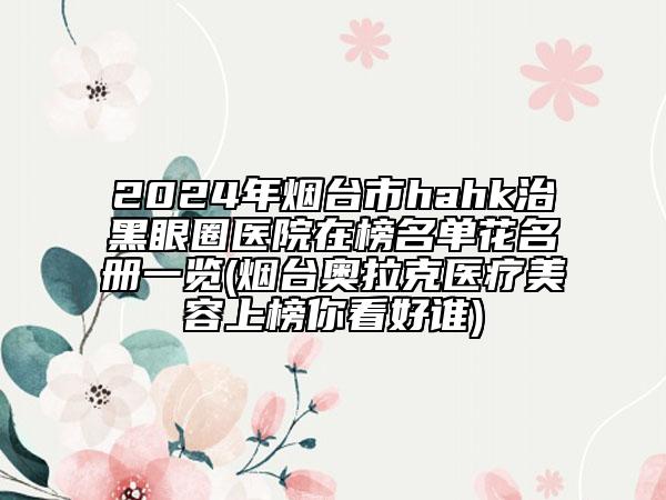 2024年煙臺市hahk治黑眼圈醫(yī)院在榜名單花名冊一覽(煙臺奧拉克醫(yī)療美容上榜你看好誰)