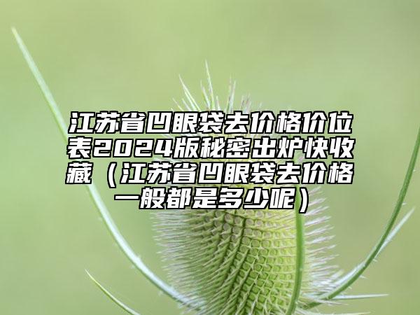 江蘇省凹眼袋去價格價位表2024版秘密出爐快收藏（江蘇省凹眼袋去價格一般都是多少呢）