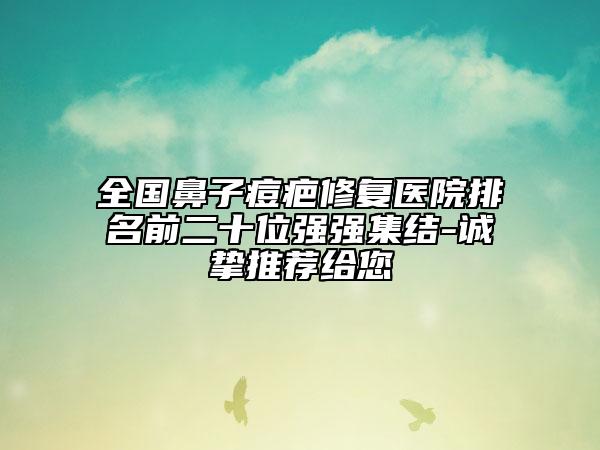 全國鼻子痘疤修復醫(yī)院排名前二十位強強集結-誠摯推薦給您