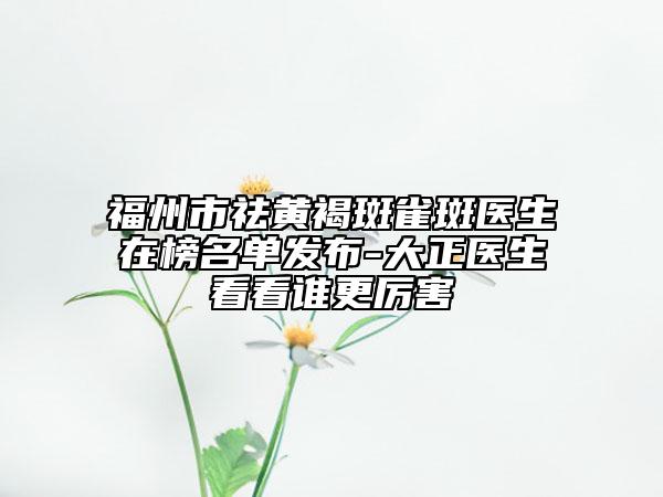 福州市祛黃褐斑雀斑醫(yī)生在榜名單發(fā)布-大正醫(yī)生看看誰更厲害