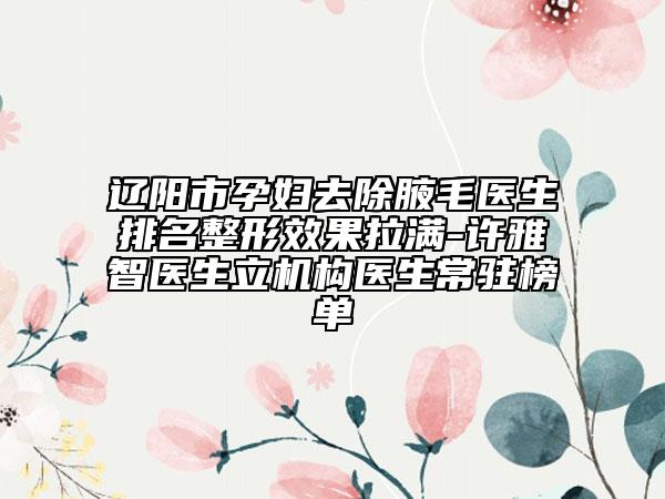 遼陽市孕婦去除腋毛醫(yī)生排名整形效果拉滿-許雅智醫(yī)生立機構(gòu)醫(yī)生常駐榜單