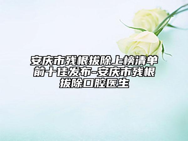 安慶市殘根拔除上榜清單前十佳發(fā)布-安慶市殘根拔除口腔醫(yī)生