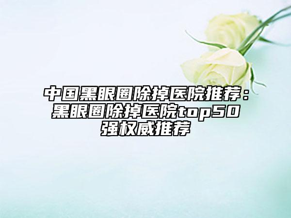 中國(guó)黑眼圈除掉醫(yī)院推薦：黑眼圈除掉醫(yī)院top50強(qiáng)權(quán)威推薦