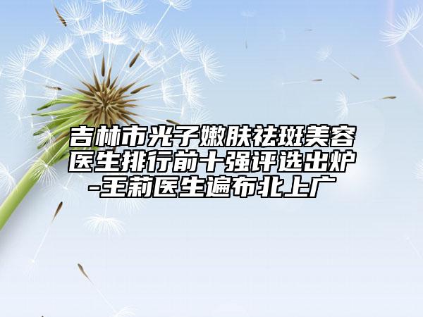 吉林市光子嫩膚祛斑美容醫(yī)生排行前十強(qiáng)評選出爐-王莉醫(yī)生遍布北上廣