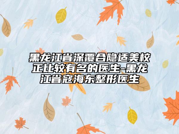 黑龍江省深覆合隱適美校正比較有名的醫(yī)生-黑龍江省寇海東整形醫(yī)生