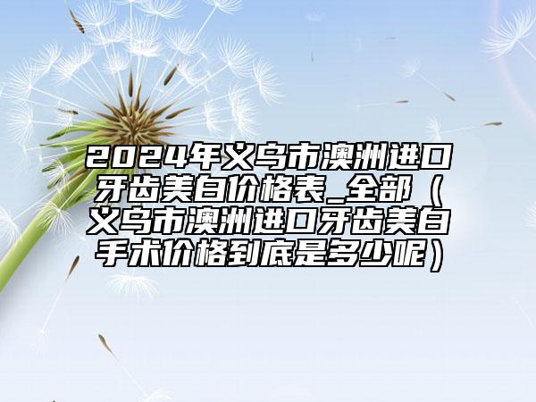 2024年義烏市澳洲進(jìn)口牙齒美白價(jià)格表_全部（義烏市澳洲進(jìn)口牙齒美白手術(shù)價(jià)格到底是多少呢）