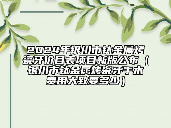 2024年銀川市鈦金屬烤瓷牙價目表項目新版公布（銀川市鈦金屬烤瓷牙手術(shù)費用大致要多少）