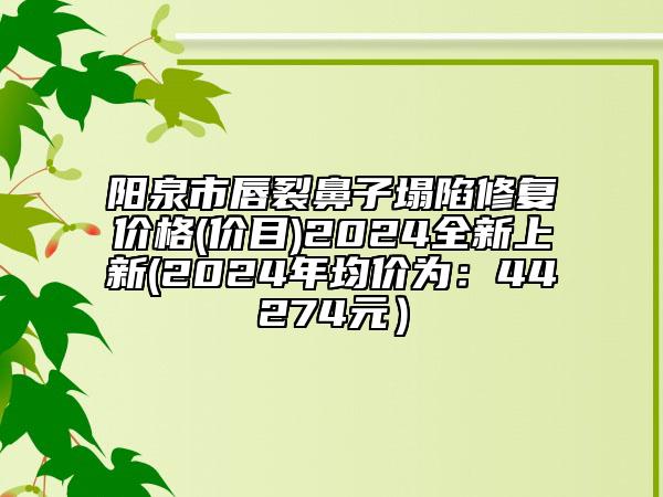 陽(yáng)泉市唇裂鼻子塌陷修復(fù)價(jià)格(價(jià)目)2024全新上新(2024年均價(jià)為：44274元）