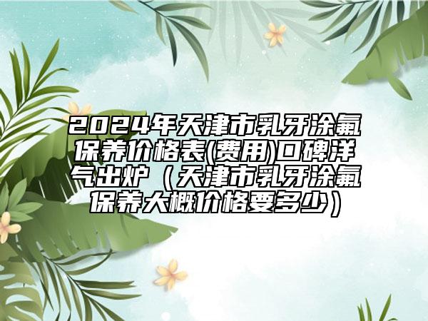 2024年天津市乳牙涂氟保養(yǎng)價格表(費(fèi)用)口碑洋氣出爐（天津市乳牙涂氟保養(yǎng)大概價格要多少）