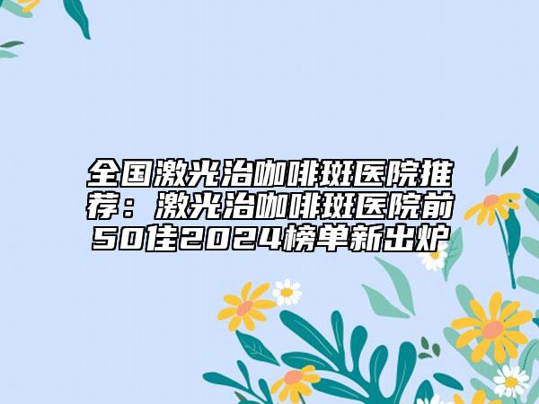 全國激光治咖啡斑醫(yī)院推薦：激光治咖啡斑醫(yī)院前50佳2024榜單新出爐