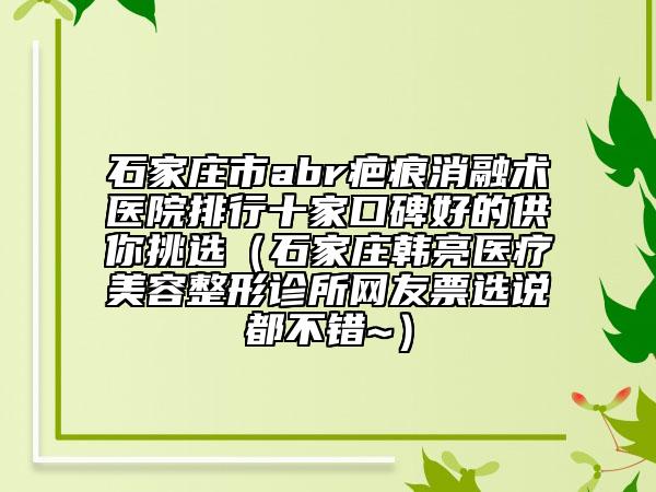 石家莊市abr疤痕消融術醫(yī)院排行十家口碑好的供你挑選（石家莊韓亮醫(yī)療美容整形診所網(wǎng)友票選說都不錯~）