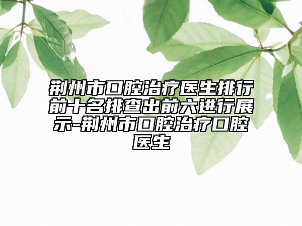 荊州市口腔治療醫(yī)生排行前十名排查出前六進(jìn)行展示-荊州市口腔治療口腔醫(yī)生