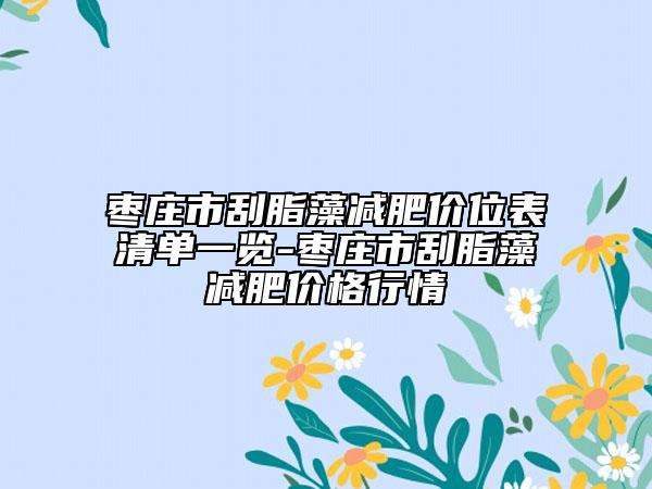 棗莊市刮脂藻減肥價位表清單一覽-棗莊市刮脂藻減肥價格行情