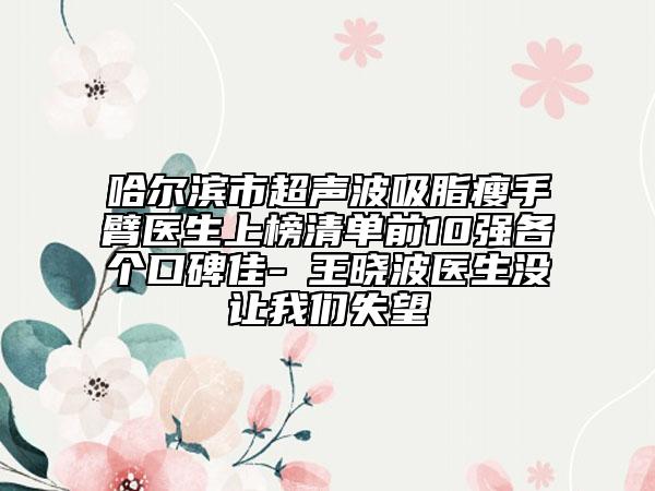 哈爾濱市超聲波吸脂瘦手臂醫(yī)生上榜清單前10強各個口碑佳-?王曉波醫(yī)生沒讓我們失望