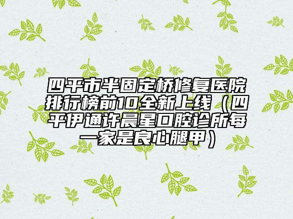 四平市半固定橋修復(fù)醫(yī)院排行榜前10全新上線（四平伊通許晨星口腔診所每一家是良心腿甲）