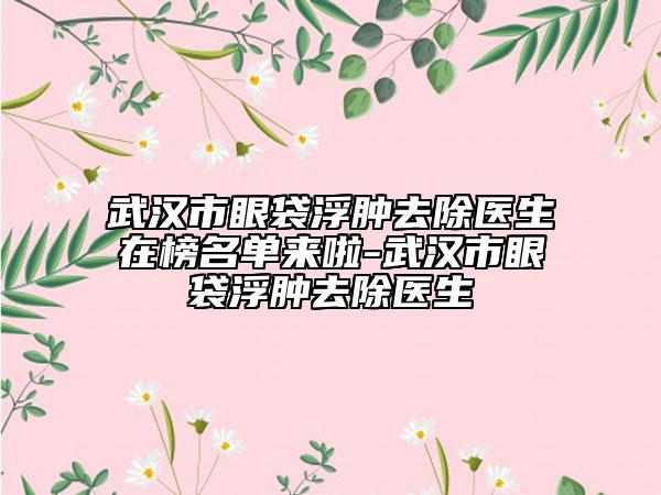 武漢市眼袋浮腫去除醫(yī)生在榜名單來(lái)啦-武漢市眼袋浮腫去除醫(yī)生