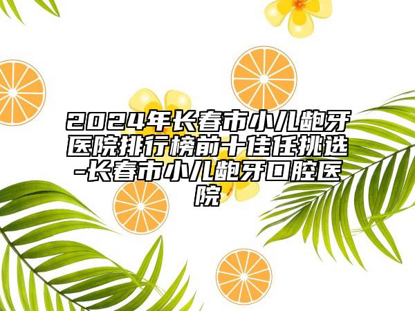 2024年長春市小兒齙牙醫(yī)院排行榜前十佳任挑選-長春市小兒齙牙口腔醫(yī)院