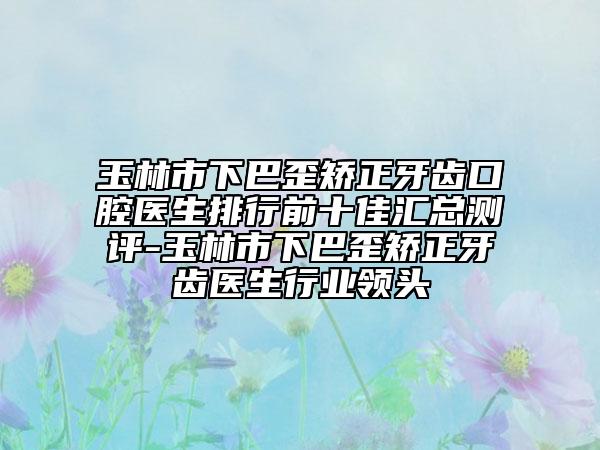 玉林市下巴歪矯正牙齒口腔醫(yī)生排行前十佳匯總測評-玉林市下巴歪矯正牙齒醫(yī)生行業(yè)領(lǐng)頭