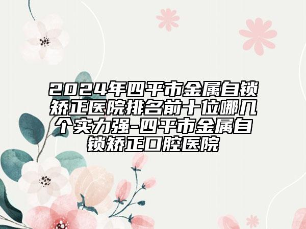 2024年四平市金屬自鎖矯正醫(yī)院排名前十位哪幾個(gè)實(shí)力強(qiáng)-四平市金屬自鎖矯正口腔醫(yī)院